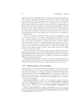 44 CHAPTER 4. AFTER
All of these tasks are essentially di erent versions of the samegeneral problemof
le visitation,executing actions on some of the les in some sort of le system
in a particular order. Since operating systems tend to provide a lot of powerful
functions for dealing with le systems, it is tempting just to use a bunch of
system calls to perform le visitations. However, this has the disadvantage of
being very non-portable, and di erent operating systems make di erent parts of
the task easy. For example, Windows automates the task of looking at just the
les whose names match a particular pattern, such as *.txt, but UNIX does
not. One solution is simply to wrap up the operating system calls in some sort
of general-purpose Facade class which can be re-implemented on each platform
in a di erent way.
There are two problems with that. The rst is that the resulting class would
be a god class. For it to be capable of solving the above problems, it would
have to support ltering, sorting, saving to some kind of data stream, restoring
from a data stream, comparison to another such object, and three di erent
forms of recursion. That's a lot of functionality for just one class. On top of
that, the entire class must be re-implemented to deal with di erent kinds of le
systems, such as FTP sites and archive les, for which the operating system
doesn't provide helper functions. In short, this solution doesn't save a whole
lot of work and is not reusable.
The second problem is that the class ends up being a mush of loosely related
functions based on ideas borrowed fromdi erent libraries: Windows style lters,
UNIX scandir functionality,and so on. What should such a class be named?
What abstraction does it represent? Is it di cult to document, and therefore
di cult to understand and reuse?
The Bargello solution trades one kind of complexitya single god class for a
di erent kind a lot of little classes each with certain speci c capabilities. The
end result is more exible and easier to maintain than the god class model.
4.7.3 Reformulation of the problem
Since le systems are structured like trees, it makes sense to represent them by
a tree-like data structure. See the class diagram in gure 4.5 and a sketch of an
object hierarchy in gure 4.6. Files are represented by di erent kinds of nodes,
all of which inherit from class FileNode. Information about les usually comes
from the operating system or some other source as a dumb data structure, so
state informationabout les is encapsulated by a FileInfo object, one of which
is stored in each le node.7
Each DirectoryNode has a child node for each le it contains. They are
available through iteration methods. Note that DirectoryNode::Current
must return FileNode because the directory can contain any sort of les an
arbitrary order. The other node classes PlainFileNode, LinkFileNode, and
7This class could be eliminatedby combiningit with FileNode. However, it turns out to be
useful to have all the state informationof a le separatefromthe node functionality. FileInfo
serves as a sort of Memento class which simpli es the ShadowFileSystem and construction of
the DiskFileSystem, described elsewhere.
 