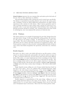 4.7. THE FILE SYSTEM ABSTRACTION 45
OtherFileNode represent the non-container les and make up the leaf nodes of
the tree, that is, those which have no children.
The generalized problem of le visiting may now be stated more speci cally:
The library is responsible for providing abstract and concrete le system pack-
ages, including a means by which application programmers can apply custom
operations to the contents of a le system. These custom operations must be
able to include operating on a select subset of the contents of a directory in cus-
tomizable order, so any extra functionality which facilitates these sorting and
ltering operations should be included. also, anything which saves time would
be advantageous, since most physical le systems are relatively slow.
4.7.4 Visitors
The Visitor pattern is an example of separating the part that changes from the
part that doesn't change. In the generalized le visiting problem, the structure
of a le system is not going to change. It will always be a tree with a few
types of les. The order in which the les are traversed will change, however, as
will which ones are visited, and what operations are performed on them. The
Visitor pattern consists of a data structure containing di erent kinds of objects
and a visitor class which encapsulates the operations, and in this case, visitation
order.
Double dispatch
We want to be able to write code which will work on any le system, so there
must be an abstract framework, and reusable code must be written in terms of
it. But to maintain abstraction, the le system must deal with many di erent
kinds of le nodes, so it must implement just about everything in terms of the
base class FileNode and rely on virtual functions to deal with the speci cs. The
key to making visitors work is to be able to apply a function to any le node
based on which speci c class the le node belongs to Plain, Link, Directory,
or Other and on the class a visitor object belongs to. The trick is called double
dispatch.
Single dispatch means calling one out of many similar functions based on
the type of one object. Not to be confused with overloaded functions, single
dispatch is the idea behind virtual functions. If we declare Gadget * gp it
could point to any object which belongs to class Gadget or any of its subclasses.
If class Gadget includes a function virtual void Open, then the statement
gp- Open calls whichever version of the Open function matches the type of the
object pointed to by gp, not the declared type of gp itself. The same selection
mechanism works on references, too.
Double dispatch is a generalization of the same thing: calling one out of
many similar functions based on the types of two objects. It's not directly
supported by C++ or most object oriented languages, but it can be done with
some well-planned object interactions. This is how the Visitor pattern works.
 