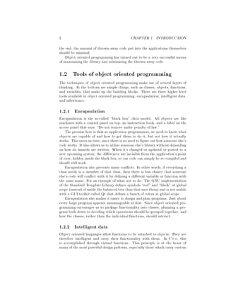 2 CHAPTER 1. INTRODUCTION
the end, the amount of thrown-away code put into the applications themselves
should be minimal.
Object oriented programming has turned out to be a very successful means
of maximizing the library and minimizing the thrown-away code.
1.2 Tools of object oriented programming
The techniques of object oriented programming make use of several layers of
thinking. At the bottom are simple things, such as classes, objects, functions,
and variables, that make up the building blocks. There are three higher level
tools available in object oriented programming: encapsulation, intelligent data,
and inheritance.
1.2.1 Encapsulation
Encapsulation is the so-called black box data model. All objects are like
machines with a control panel on top, an instruction book, and a label on the
access panel that says, Do not remove under penalty of law.
The premise here is that as application programmers,we need to know what
objects are capable of and how to get them to do it, but not how it actually
works. This saves us time,since there is no need to gure out how someone else's
code works. It also allows us to utilize someone else's library without depending
on how its innards are written. When it's changed or updated or ported to a
new operating system, the di erences are invisible from the application's point
of view, hidden inside the black box, so our code can simply be re-compiled and
should still work.
Encapsulation also prevents name con icts. In other words, if everything a
class needs is a member of that class, then there is less chance that someone
else's code will con ict with it by de ning a di erent variable or function with
the same name. For an example of what not to do: The GNU implementation
of the Standard Template Library de nes symbols red and black at global
scope instead of inside the balanced tree class that uses them and is not usable
with a GUI toolkit called Qt that de nes a bunch of colors at global scope.
Encapsulation also makes it easier to design and plan programs. Just about
every large program appears unmanageable at rst. Since object oriented pro-
gramming encourages us to package functionality into classes, planning a pro-
gram boils down to deciding which operations should be grouped together, and
how the classes, rather than the individual functions, should interact.
1.2.2 Intelligent data
Object oriented languages allow functions to be attached to objects. They are
therefore intelligent and carry their functionality with them. In C++, this
is accomplished through virtual functions. This principle is at the heart of
many of the most powerful design patterns, especially those which carry custom
 