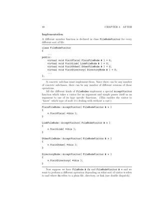 48 CHAPTER 4. AFTER
Implementation
A di erent member function is declared in class FileNodeVisitor for every
di erent sort of le:
class FileNodeVisitor
...
public:
virtual void VisitPlain PlainFileNode   = 0;
virtual void VisitLink LinkFileNode   = 0;
virtual void VisitOther OtherFileNode   = 0;
virtual void VisitDirectory DirectoryNode   = 0;
...
;
A concrete subclass must implement them. Since there can be any number
of concrete subclasses, there can be any number of di erent versions of those
operations.
All the di erent kinds of FileNodes implement a special AcceptVisitor
function which takes a visitor for an argument and simple passes itself as an
argument to one of its type speci c functions. This enables the visitor to
know which type of node it's dealing with without a cast.:
PlainFileNode::AcceptVisitor FileNodeVisitor  v 
v.VisitPlain *this ;
LinkFileNode::AcceptVisitor FileNodeVisitor  v 
v.VisitLink *this ;
OtherFileNode::AcceptVisitor FileNodeVisitor  v 
v.VisitOther *this ;
DirectoryNode::AcceptVisitor FileNodeVisitor  v 
v.VisitDirectory *this ;
Now suppose we have FileNode  fn and FileNodeVisitor  v and we
want to perform a di erent operation depending on what sort of visitor v refers
to and where fn refers to a plain le, directory, or link use double dispatch.
 