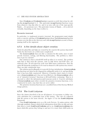 4.7. THE FILE SYSTEM ABSTRACTION 49
Since FileNode and FileNodeVisitor cooperate so well,this is done by call-
ing fn.AcceptVisitor v . The particular AcceptVisitor function comes
from whatever class fn refers to, and it in turn calls one of the type-speci c
Visit... operations on v. The particular version of Visit... is selected
virtually, depending on the class v refers to.
Recursive traversal
In particular, to implement recursive traversal, the programmer must simply
write a concrete subclass of FileNodeVisitor whose VisitDirectory function
iterates over the les in the directory and calls AcceptVisitor on some of them,
passing itself as the argument.
4.7.5 A few details about object creation
Nodes for plain les and links are created by the concrete le system class itself.
Nodes for directories are a little more complicated.
The DirectoryNode class acts like a container for le nodes, since it must
provide iteration, sorting, and ltering functionality. The problem is, where
does it get its contents?
One solution is that it should ll itself up when it is created. The problem
with that is that most le systems, such as disk drives and FTP sites, are
relatively slow. If each directory node were lled upon construction, then the
entire le hierarchy would have to be read in whenever a le system was created.
That can take considerable time.
Thesolutionused inBargelloisto provideforlazyinitialization. DirectoryNode
has functions not listed in the diagramfor adding le nodes to it, and specifying
that it has been fully constructed. However, if another object starts to iterate
over a DirectoryNode and it has not been lled yet, the DirectoryNode calls a
set of primitive iteration functions to ll itself before continuing. That is, it
can wait to collect the information until someone needs it. Concrete subclasses
of DirectoryNode must either override the primitive iteration functions, or be
constructed in such a way that they are never called.
The primitiveiteration functions are a modi ed form of the Factory Method
design pattern.
4.7.6 The DiskFileSystem
Since the classes described so far are all abstract, it is necessary to de ne con-
crete subclasses for a particular type of le system. The case of a physical
disk le system is the most obvious. See gure 4.7 for the DiskFileSystem
framework.
Class DiskFileSystem serves as a le node Factory. It makes system calls
through auxiliary classes which fetch information about les on disk and uses
that data to create DiskPlainFileNodes and so on. DiskDirectoryNodes also
know which le system they belong to and use it to create their child nodes on
 
