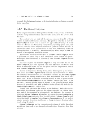4.7. THE FILE SYSTEM ABSTRACTION 51
demand, thereby taking advantage of the lazy initializationmechanismprovided
in the superclass.
4.7.7 The ShadowFileSystem
In the original formulation of the problems for this section, several of the tasks
included saving information to a data stream for use later on. So, how can that
be done?
One solution is to use make all le systems persistent capable of being
written to and read from data streams. The problem with that is that the
DiskFileSystem would have to provide two types of functionality: It would
serve as a Facade and Adaptor by encapsulating operating system calls, and
also as a container for the retrieved information. It has to contain the data. It
can't write it back to the physical device it came from, and usually that's not
what you want it to do anyway. The same di culty would plague an FTP le
system, or a compressed archive le system.
A better idea is to have another kind of InformationalFileSystem which
is persistent and serves only to store information about another le system.
In Bargello, this functionality is provided by class ShadowFileSystem and its
associates.
The class diagram for ShadowFileSystem is very much like the one for
DiskFileSystem, so it isn't repeated. The main di erences are that the four
kinds of shadow le nodes and the le system itself are all persistent, and in
how ShadowFileSystems are created.
There is no way around directly storing all the data required by the le sys-
tem, unlike the DiskFileSystem which could use lazy initialization and delete
the contents ofdirectories whichhadalreadybeen traversed. So, ShadowFileSystem
has methods for adding information to itself and behaves more like a con-
tainer class. When an instance is initially created, it must be given another
InformationalFileSystem which it will shadow, or copy data from. To get
the data, a special creation visitor is applied to the other le system which
traverses it recursively and adds a shadow version of each le node to the
ShadowFileSystem under construction.
To save time, the entire le system is not shadowed. Only the directo-
ries needed to construct a path to the current directory, the current direc-
tory, and all les contained in it recursively are shadowed. For example, if
you create a DiskFileSystem dfs and set its current directory to home me, a
ShadowFileSystem constructed from it would contain , home, home me, and
everything inside of home me, but not usr or home otherguy. If you need to
shadow an entire le system, just be sure to change to its root directory before
constructing the shadow.
ShadowFileSystems and the companion node classes all utilize Bargello's
persistency framework to save themselves to and restore themselves from data
streams.
 