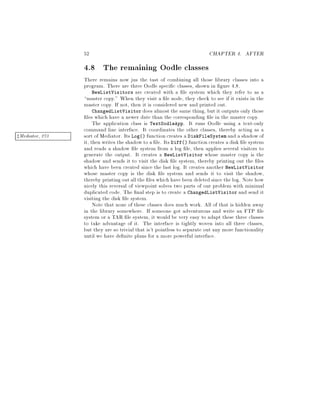 52 CHAPTER 4. AFTER
4.8 The remaining Oodle classes
There remains now jus the tast of combining all those library classes into a
program. There are three Oodle speci c classes, shown in gure 4.8.
NewListVisitors are created with a le system which they refer to as a
master copy. When they visit a le node, they check to see if it exists in the
master copy. If not, then it is considered new and printed out.
ChangedListVisitor does almost the same thing, but it outputs only those
les which have a newer date than the corresponding le in the master copy.
The application class is TextOodleApp. It runs Oodle using a text-only
command line interface. It coordinates the other classes, thereby acting as a
sort of Mediator. Its Log function creates a DiskFileSystem and a shadow ofzMediator, 273
it, then writes the shadow to a le. Its Diff function creates a disk le system
and reads a shadow le system from a log le, then applies several visitors to
generate the output. It creates a NewListVisitor whose master copy is the
shadow and sends it to visit the disk le system, thereby printing out the les
which have been created since the last log. It creates another NewListVisitor
whose master copy is the disk le system and sends it to visit the shadow,
thereby printing out allthe les which have been deleted since the log. Note how
nicely this reversal of viewpoint solves two parts of our problem with minimal
duplicated code. The nal step is to create a ChangedListVisitor and send it
visiting the disk le system.
Note that none of these classes does much work. All of that is hidden away
in the library somewhere. If someone got adventurous and write an FTP le
system or a TAR le system, it would be very easy to adapt these three classes
to take advantage of it. The interface is tightly woven into all three classes,
but they are so trivial that is't pointless to separate out any more functionality
until we have de nite plans for a more powerful interface.
 