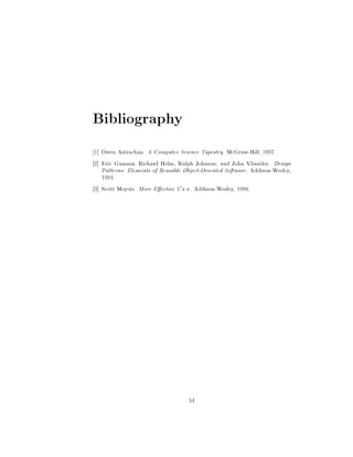 Bibliography
1 Owen Astrachan. A Computer Science Tapestry. McGraw-Hill, 1997.
2 Eric Gamma, Richard Helm, Ralph Johnson, and John Vlissides. Design
Patterns: Elements of Reusable Object-Oriented Software. Addison-Wesley,
1994.
3 Scott Meyers. More E ective C++. Addison-Wesley, 1996.
54
 