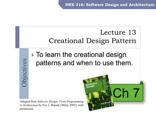 SWE 316: Software Design and Architecture – Dr. Khalid Aljasser
Objectives
Lecture 13
Creational Design Pattern
SWE 316: Software Design and Architecture
 To learn the creational design
patterns and when to use them.
Ch 7Adapted from Software Design: From Programming
to Architecture by Eric J. Braude (Wiley 2003), with
permission.
 