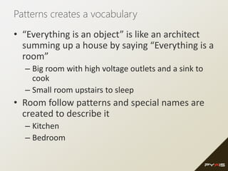 Patterns creates a vocabulary
• “Everything is an object” is like an architect
summing up a house by saying “Everything is a
room”
– Big room with high voltage outlets and a sink to
cook
– Small room upstairs to sleep
• Room follow patterns and special names are
created to describe it
– Kitchen
– Bedroom
 