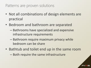 Patterns are proven solutions
• Not all combinations of design elements are
practical
• Bedroom and bathroom are separated
– Bathrooms have specialized and expensive
infrastructure requirements
– Bathroom require maximum privacy while
bedroom can be share
• Bathtub and toilet end up in the same room
– Both require the same infrastructure
 