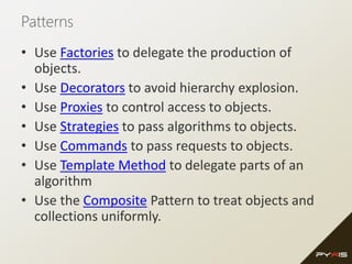 Patterns
• Use Factories to delegate the production of
objects.
• Use Decorators to avoid hierarchy explosion.
• Use Proxies to control access to objects.
• Use Strategies to pass algorithms to objects.
• Use Commands to pass requests to objects.
• Use Template Method to delegate parts of an
algorithm
• Use the Composite Pattern to treat objects and
collections uniformly.
 