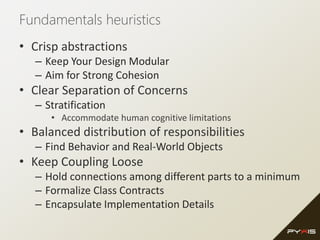 Fundamentals heuristics
• Crisp abstractions
– Keep Your Design Modular
– Aim for Strong Cohesion
• Clear Separation of Concerns
– Stratification
• Accommodate human cognitive limitations
• Balanced distribution of responsibilities
– Find Behavior and Real-World Objects
• Keep Coupling Loose
– Hold connections among different parts to a minimum
– Formalize Class Contracts
– Encapsulate Implementation Details
 
