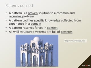 Patterns defined
• A pattern is a proven solution to a common and
recurring problem
• A pattern codifies specific knowledge collected from
experience in a domain
• A pattern resolves forces in context
• All well-structured systems are full of patterns
•http://www.hillside.net
 