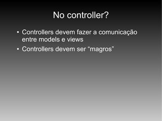 No controller?
●

●

Controllers devem fazer a comunicação
entre models e views
Controllers devem ser “magros”

 