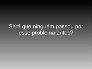 Será que ninguém passou por
esse problema antes?

 