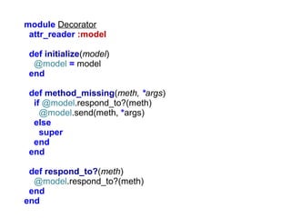 module Decorator
attr_reader :model
def initialize(model)
@model = model
end
def method_missing(meth, *args)
if @model.respond_to?(meth)
@model.send(meth, *args)
else
super
end
end
def respond_to?(meth)
@model.respond_to?(meth)
end
end

 