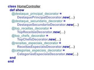 class HomeController
def show
@destaque_principal_decorator =
DestaquePrincipalDecorator.new(…)
@destaque_secundario_decorator =
DestaqueSecundarioDecorator.new(…)
@top_receitas_decorator =
TopReceitasDecorator.new(…)
@top_chefs_decorator =
TopChefsDecorator.new(…)
@receitas_especiais_decorator =
ReceitasEspeciaisDecorator.new(…)
@categorias_especiais_decorator =
CategoriasEspeciaisDecorator.new(…)
end
end

 