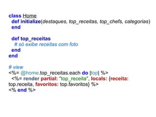 class Home
def initialize(destaques, top_receitas, top_chefs, categorias)
end
def top_receitas
# só exibe receitas com foto
end
end
# view
<%= @home.top_receitas.each do |top| %>
<%= render partial: "top_receita", locals: {receita:
top.receita, favoritos: top.favoritos} %>
<% end %>

 