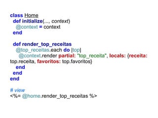 class Home
def initialize(..., context)
@context = context
end
def render_top_receitas
@top_receitas.each do |top|
@context.render partial: "top_receita", locals: {receita:
top.receita, favoritos: top.favoritos}
end
end
end
# view
<%= @home.render_top_receitas %>

 