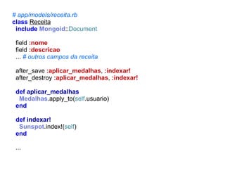 # app/models/receita.rb
class Receita
include Mongoid::Document
field :nome
field :descricao
... # outros campos da receita
after_save :aplicar_medalhas, :indexar!
after_destroy :aplicar_medalhas, :indexar!
def aplicar_medalhas
Medalhas.apply_to(self.usuario)
end
def indexar!
Sunspot.index!(self)
end
...

 