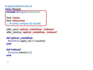 # app/models/receita.rb
class Receita
include Mongoid::Document
field :nome
field :descricao
... # outros campos da receita
after_save :aplicar_medalhas, :indexar!
after_destroy :aplicar_medalhas, :indexar!
def aplicar_medalhas
Medalhas.apply_to(self.usuario)
end
def indexar!
Sunspot.index!(self)
end
...

 
