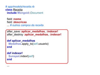 # app/models/receita.rb
class Receita
include Mongoid::Document
field :nome
field :descricao
... # outros campos da receita
after_save :aplicar_medalhas, :indexar!
after_destroy :aplicar_medalhas, :indexar!
def aplicar_medalhas
Medalhas.apply_to(self.usuario)
end
def indexar!
Sunspot.index!(self)
end
...

 