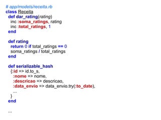 # app/models/receita.rb
class Receita
def dar_rating(rating)
inc :soma_ratings, rating
inc :total_ratings, 1
end
def rating
return 0 if total_ratings == 0
soma_ratings / total_ratings
end
def serializable_hash
{:id => id.to_s,
:nome => nome,
:descricao => descricao,
:data_envio => data_envio.try(:to_date),
...
}
end
...

 