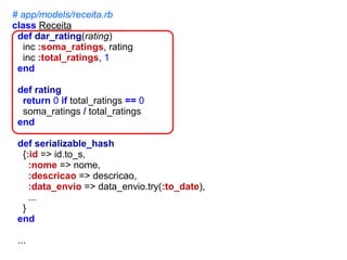 # app/models/receita.rb
class Receita
def dar_rating(rating)
inc :soma_ratings, rating
inc :total_ratings, 1
end
def rating
return 0 if total_ratings == 0
soma_ratings / total_ratings
end
def serializable_hash
{:id => id.to_s,
:nome => nome,
:descricao => descricao,
:data_envio => data_envio.try(:to_date),
...
}
end
...

 