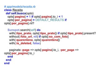 # app/models/receita.rb
class Receita
def self.busca(opts)
opts[:pagina] = 1 if opts[:pagina].to_i < 1
opts[:por_pagina] = DEFAULT_RESULTS if
opts[:por_pagina].nil?
Sunspot.search(self) do
with(:tipo_prato, opts[:tipo_prato]) if opts[:tipo_prato].present?
without(:foto_url, nil) if opts[:so_com_foto]
with(:quarentena, opts[:quarentena])
with(:is_deleted, false)
paginate :page => opts[:pagina].to_i, :per_page =>
opts[:por_pagina].to_i
end
end
end

 