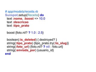 # app/models/receita.rb
Sunspot.setup(Receita) do
text :nome, :boost => 10.0
text :descricao
text :tipo_prato
boost {foto.nil? ? 1.0 : 2.5}
boolean(:is_deleted) { destroyed? }
string(:tipo_prato) {tipo_prato.try(:to_slug)}
string(:foto_url) {foto.nil? ? nil : foto.url}
string(:enviada_por) {usuario_id}
end

 
