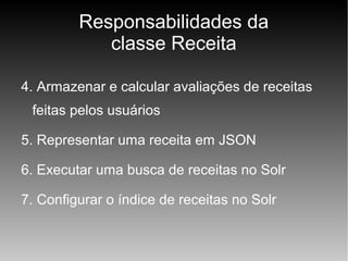 Responsabilidades da
classe Receita
4. Armazenar e calcular avaliações de receitas
feitas pelos usuários
5. Representar uma receita em JSON
6. Executar uma busca de receitas no Solr
7. Configurar o índice de receitas no Solr

 