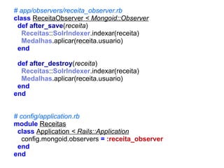 # app/observers/receita_observer.rb
class ReceitaObserver < Mongoid::Observer
def after_save(receita)
Receitas::SolrIndexer.indexar(receita)
Medalhas.aplicar(receita.usuario)
end
def after_destroy(receita)
Receitas::SolrIndexer.indexar(receita)
Medalhas.aplicar(receita.usuario)
end
end
# config/application.rb
module Receitas
class Application < Rails::Application
config.mongoid.observers = :receita_observer
end
end

 