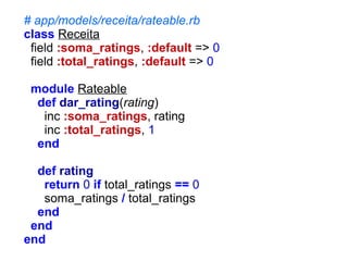 # app/models/receita/rateable.rb
class Receita
field :soma_ratings, :default => 0
field :total_ratings, :default => 0
module Rateable
def dar_rating(rating)
inc :soma_ratings, rating
inc :total_ratings, 1
end
def rating
return 0 if total_ratings == 0
soma_ratings / total_ratings
end
end
end

 
