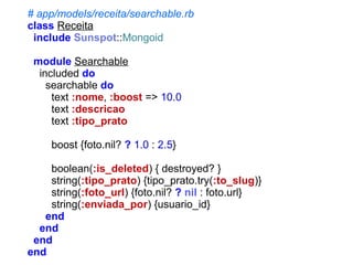 # app/models/receita/searchable.rb
class Receita
include Sunspot::Mongoid
module Searchable
included do
searchable do
text :nome, :boost => 10.0
text :descricao
text :tipo_prato
boost {foto.nil? ? 1.0 : 2.5}
boolean(:is_deleted) { destroyed? }
string(:tipo_prato) {tipo_prato.try(:to_slug)}
string(:foto_url) {foto.nil? ? nil : foto.url}
string(:enviada_por) {usuario_id}
end
end
end
end

 