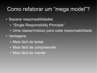 Como refatorar um “mega model”?
●

Separar responsabilidades
“Single Responsibility Principle”
● Uma classe/módulo para cada responsabilidade
Vantagens
●

●

●
●
●

Mais fácil de testar
Mais fácil de compreender
Mais fácil de manter

 