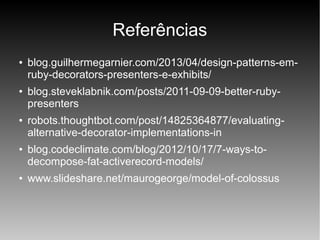 Referências
●

●

●

●

●

blog.guilhermegarnier.com/2013/04/design-patterns-emruby-decorators-presenters-e-exhibits/
blog.steveklabnik.com/posts/2011-09-09-better-rubypresenters
robots.thoughtbot.com/post/14825364877/evaluatingalternative-decorator-implementations-in
blog.codeclimate.com/blog/2012/10/17/7-ways-todecompose-fat-activerecord-models/
www.slideshare.net/maurogeorge/model-of-colossus

 