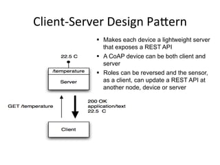 Client-­‐Server 
Design 
Pa*ern 
§ Makes each device a lightweight server 
that exposes a REST API 
§ A CoAP device can be both client and 
server 
§ Roles can be reversed and the sensor, 
as a client, can update a REST API at 
another node, device or server 
 