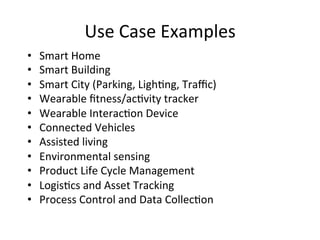 Use 
Case 
Examples 
• Smart 
Home 
• Smart 
Building 
• Smart 
City 
(Parking, 
Ligh?ng, 
Traffic) 
• Wearable 
fitness/ac?vity 
tracker 
• Wearable 
Interac?on 
Device 
• Connected 
Vehicles 
• Assisted 
living 
• Environmental 
sensing 
• Product 
Life 
Cycle 
Management 
• Logis?cs 
and 
Asset 
Tracking 
• Process 
Control 
and 
Data 
Collec?on 
 