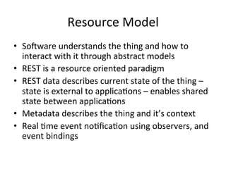Resource 
Model 
• So^ware 
understands 
the 
thing 
and 
how 
to 
interact 
with 
it 
through 
abstract 
models 
• REST 
is 
a 
resource 
oriented 
paradigm 
• REST 
data 
describes 
current 
state 
of 
the 
thing 
– 
state 
is 
external 
to 
applica?ons 
– 
enables 
shared 
state 
between 
applica?ons 
• Metadata 
describes 
the 
thing 
and 
it’s 
context 
• Real 
?me 
event 
no?fica?on 
using 
observers, 
and 
event 
bindings 
 
