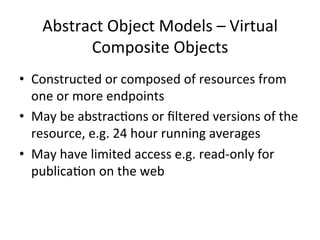 Abstract 
Object 
Models 
– 
Virtual 
Composite 
Objects 
• Constructed 
or 
composed 
of 
resources 
from 
one 
or 
more 
endpoints 
• May 
be 
abstrac?ons 
or 
filtered 
versions 
of 
the 
resource, 
e.g. 
24 
hour 
running 
averages 
• May 
have 
limited 
access 
e.g. 
read-­‐only 
for 
publica?on 
on 
the 
web 
 