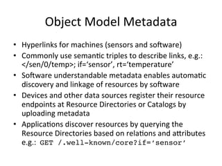 Object 
Model 
Metadata 
• Hyperlinks 
for 
machines 
(sensors 
and 
so^ware) 
• Commonly 
use 
seman?c 
triples 
to 
describe 
links, 
e.g.: 
</sen/0/temp>; 
if=‘sensor’, 
rt=‘temperature’ 
• So^ware 
understandable 
metadata 
enables 
automa?c 
discovery 
and 
linkage 
of 
resources 
by 
so^ware 
• Devices 
and 
other 
data 
sources 
register 
their 
resource 
endpoints 
at 
Resource 
Directories 
or 
Catalogs 
by 
uploading 
metadata 
• Applica?ons 
discover 
resources 
by 
querying 
the 
Resource 
Directories 
based 
on 
rela?ons 
and 
a*ributes 
e.g.: 
GET /.well-known/core?if=‘sensor’! 
 