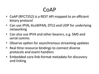 CoAP 
• CoAP 
(RFC7252) 
is 
a 
REST 
API 
mapped 
to 
an 
efficient 
binary 
protocol 
• Can 
use 
IPV6, 
6LoWPAN, 
DTLS 
and 
UDP 
for 
underlying 
networking 
• Can 
also 
use 
IPV4 
and 
other 
bearers, 
e.g. 
SMS 
and 
serial 
comms 
• Observe 
op?on 
for 
asynchronous 
streaming 
updates 
• Real 
?me 
resource 
bindings 
to 
connect 
diverse 
protocols 
and 
event 
handlers 
• Embedded 
core-­‐link-­‐format 
metadata 
for 
discovery 
and 
linking 
 