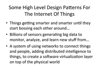 Some 
High 
Level 
Design 
Pa*erns 
For 
The 
Internet 
Of 
Things 
• Things 
geYng 
smarter 
and 
smarter 
un?l 
they 
start 
bossing 
each 
other 
around… 
• Billions 
of 
sensors 
genera?ng 
big 
data 
to 
monitor, 
analyze, 
and 
learn 
new 
stuff 
from… 
• A 
system 
of 
using 
networks 
to 
connect 
things 
and 
people, 
adding 
distributed 
intelligence 
to 
things, 
to 
create 
a 
so^ware 
virtualiza?on 
layer 
on 
top 
of 
the 
physical 
world 
 