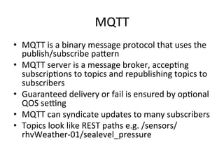 MQTT 
• MQTT 
is 
a 
binary 
message 
protocol 
that 
uses 
the 
publish/subscribe 
pa*ern 
• MQTT 
server 
is 
a 
message 
broker, 
accep?ng 
subscrip?ons 
to 
topics 
and 
republishing 
topics 
to 
subscribers 
• Guaranteed 
delivery 
or 
fail 
is 
ensured 
by 
op?onal 
QOS 
seYng 
• MQTT 
can 
syndicate 
updates 
to 
many 
subscribers 
• Topics 
look 
like 
REST 
paths 
e.g. 
/sensors/ 
rhvWeather-­‐01/sealevel_pressure 
 