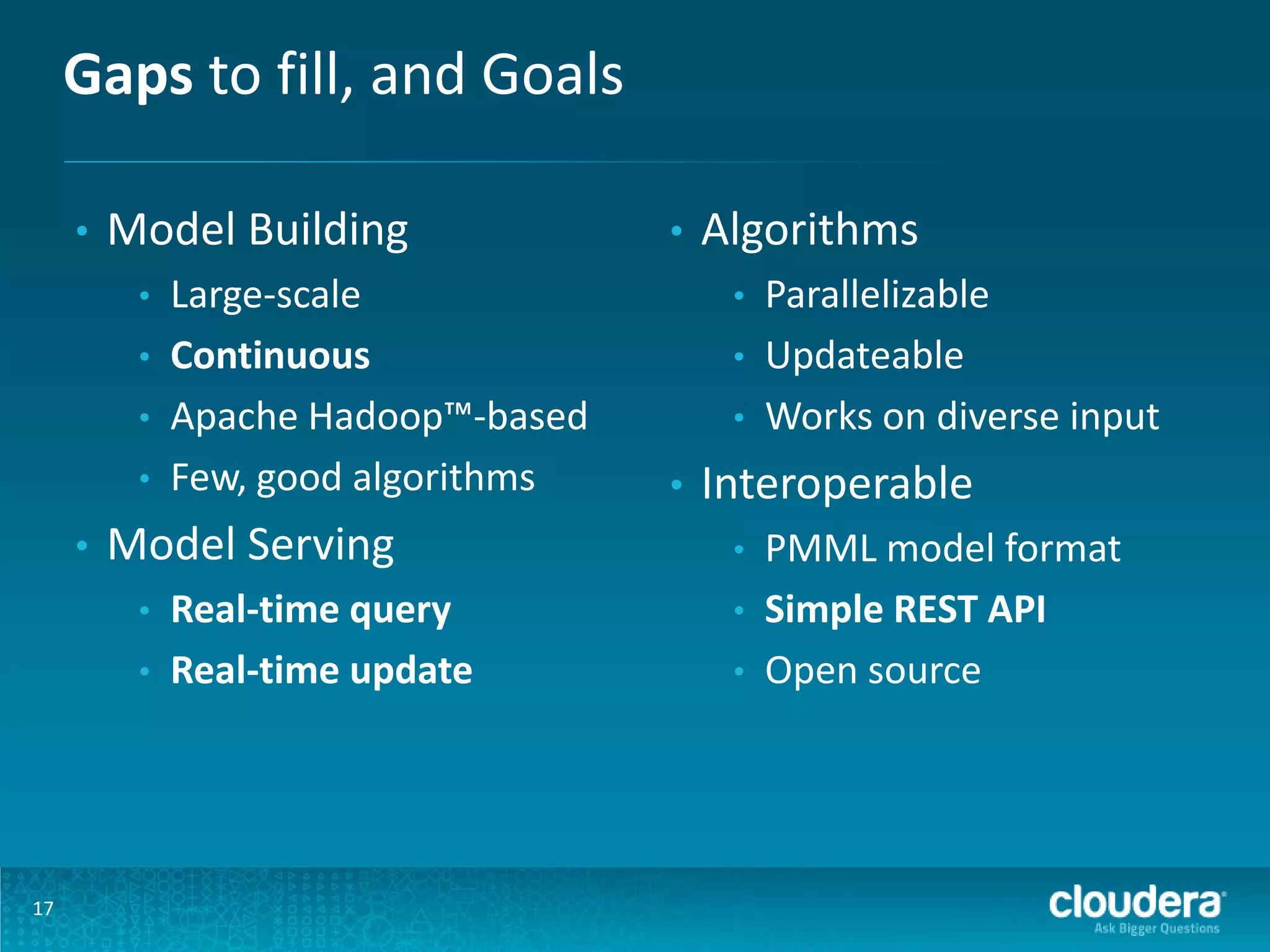 Gaps to fill, and Goals • Model Building • • • • • Model Serving • • 17 Large-scale Continuous Apache Hadoop™-based Few, good algorithms Real-time query Real-time update • Algorithms • • • • Parallelizable Updateable Works on diverse input Interoperable • • • PMML model format Simple REST API Open source 