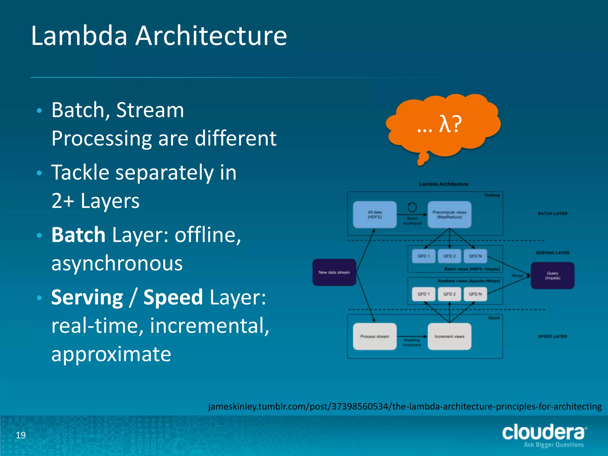 Lambda Architecture Batch, Stream Processing are different • Tackle separately in 2+ Layers • Batch Layer: offline, asynchronous • Serving / Speed Layer: real-time, incremental, approximate • … λ? jameskinley.tumblr.com/post/37398560534/the-lambda-architecture-principles-for-architecting 19 