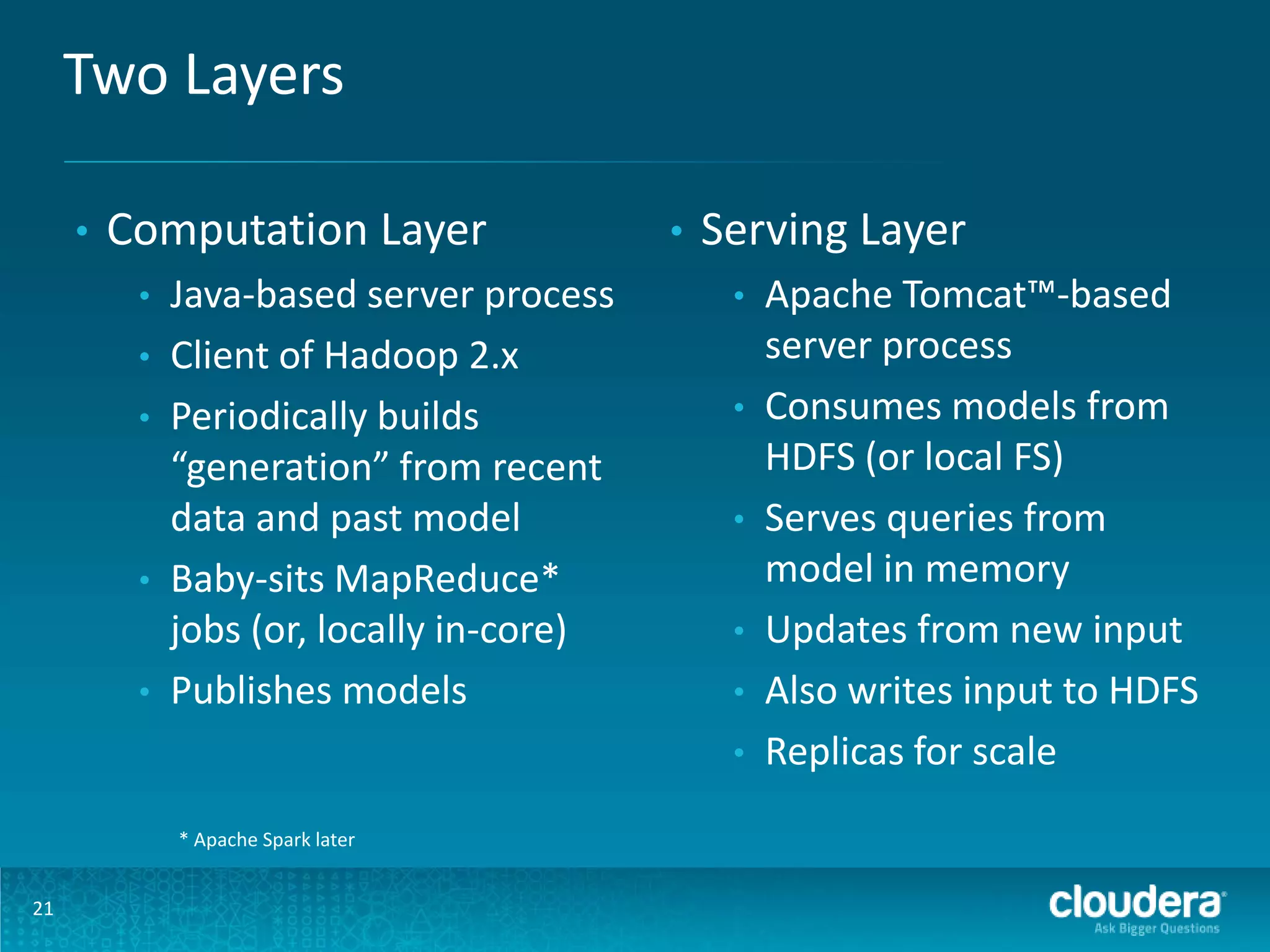 Two Layers • Computation Layer • • • • • Java-based server process Client of Hadoop 2.x Periodically builds “generation” from recent data and past model Baby-sits MapReduce* jobs (or, locally in-core) Publishes models • Serving Layer • • • • • • * Apache Spark later 21 Apache Tomcat™-based server process Consumes models from HDFS (or local FS) Serves queries from model in memory Updates from new input Also writes input to HDFS Replicas for scale 