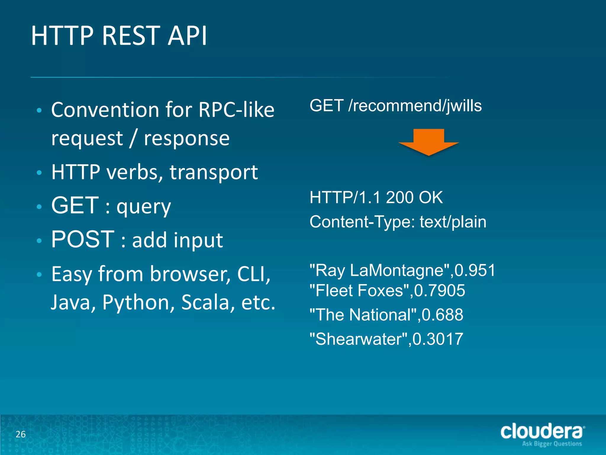 HTTP REST API • • • • • 26 Convention for RPC-like request / response HTTP verbs, transport GET : query POST : add input Easy from browser, CLI, Java, Python, Scala, etc. GET /recommend/jwills HTTP/1.1 200 OK Content-Type: text/plain "Ray LaMontagne",0.951 "Fleet Foxes",0.7905 "The National",0.688 "Shearwater",0.3017 