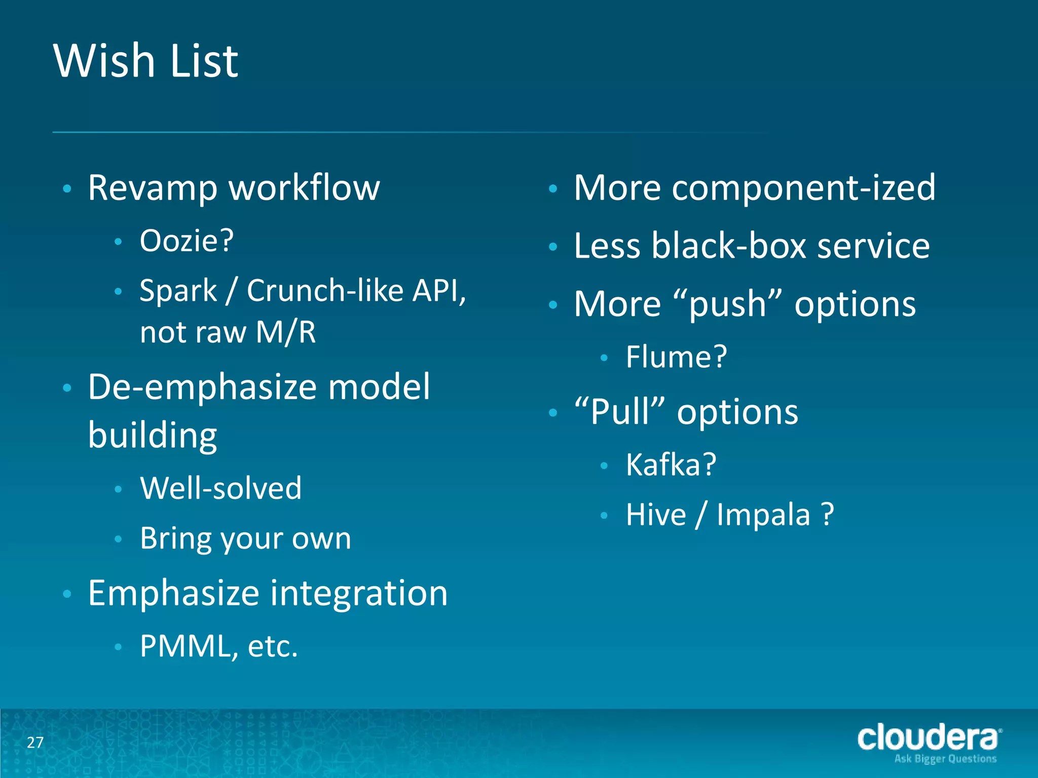 Wish List • Revamp workflow • • • De-emphasize model building • • • Well-solved Bring your own Emphasize integration • 27 Oozie? Spark / Crunch-like API, not raw M/R PMML, etc. More component-ized • Less black-box service • More “push” options • • • Flume? “Pull” options • • Kafka? Hive / Impala ? 