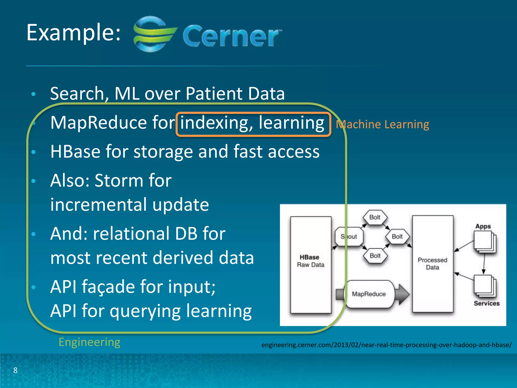 Example: • • • • • • Search, ML over Patient Data MapReduce for indexing, learning HBase for storage and fast access Also: Storm for incremental update And: relational DB for most recent derived data API façade for input; API for querying learning Engineering 8 Machine Learning engineering.cerner.com/2013/02/near-real-time-processing-over-hadoop-and-hbase/ 