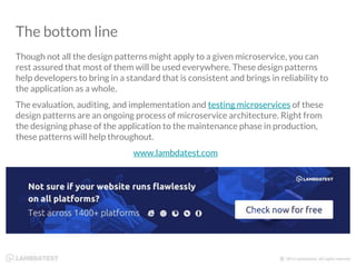 The bottom line
Though not all the design patterns might apply to a given microservice, you can
rest assured that most of them will be used everywhere. These design patterns
help developers to bring in a standard that is consistent and brings in reliability to
the application as a whole.
The evaluation, auditing, and implementation and testing microservices of these
design patterns are an ongoing process of microservice architecture. Right from
the designing phase of the application to the maintenance phase in production,
these patterns will help throughout.
www.lambdatest.com
 