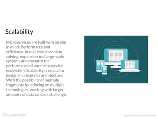 Microservices are built with an aim
in mind: Performance and
efficiency. In real-world problem
solving, expansion and large-scale
systems are crucial to the
performance of any microservice
ecosystem. Scalability is crucial to
design microservice architecture.
With the possibility of multiple
fragments functioning on multiple
technologies, working with larger
amounts of data can be a challenge.
Scalability
 