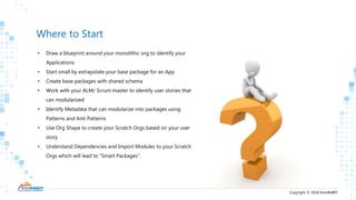Copyright © 2018 AutoRABIT.
Where to Start
• Draw a blueprint around your monolithic org to identify your
Applications
• Start small by extrapolate your base package for an App
• Create base packages with shared schema
• Work with your ALM/ Scrum master to identify user stories that
can modularized
• Identify Metadata that can modularize into packages using
Patterns and Anti Patterns
• Use Org Shape to create your Scratch Orgs based on your user
story
• Understand Dependencies and Import Modules to your Scratch
Orgs which will lead to “Smart Packages”.
 